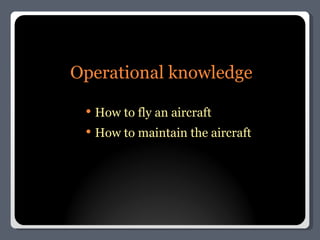 Operational knowledge How to fly an aircraft How to maintain the aircraft 