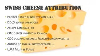 SWISS CHEESE ATTRIBUTION•PROJECTNAMEDBUNNY, VERSION2.3.2•DDOS BOTNETOPERATORS•ACCEPT-LANGUAGE: FR•C&C SERVERSHOSTEDINCANADA•C&C DOMAINSRESEMBLEFRENCH/IRANIANWEBSITES•AUTHORNOENGLISHNATIVE-SPEAKER... •LUA? MUSTBEFLAME  