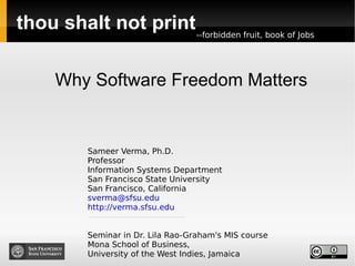 thou shalt not print Why Software Freedom Matters Sameer Verma, Ph.D. Professor Information Systems Department San Francisco State University San Francisco, California [email_address] http://verma.sfsu.edu Seminar in Dr. Lila Rao-Graham's MIS course Mona School of Business,  University of the West Indies, Jamaica -- forbidden fruit ,  book of Jobs 