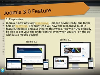 1. Responsive 
Joomla is now officially responsive – mobile device ready, due to the 
help of Bootstrap. The front-end will have the responsive built-in 
feature, the back-end also inherits this tweak. You will NOW officially 
be able to get your site under control even when you are ”on-the-go” 
with just a mobile device! 
• 
azian.i-imatec.joomla3.2014 
10 
Joomla 3.0 
Joomla 2.5 
 