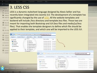 3. LESS CSS 
LESS is a dynamic stylesheet language designed by Alexis Sellier and has 
recently been integrated into Joomla 3.0. The development of a template has 
significantly changed by the use of LESS. All the website templates and 
backend will include /less directory and template.less files. Those two are 
meant for importing both Bootstrap and JUI (less files and media/jui/less 
files). That enables the template designers to define which file should be 
applied to their template, and which one will be imported to the LESS JUI. 
azian.i-imatec.joomla3.2014 
13 
 