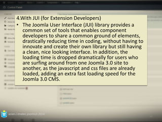 4.With JUI (for Extension Developers) 
• The Joomla User Interface (JUI) library provides a 
common set of tools that enables component 
developers to share a common ground of elements, 
drastically reducing time in coding, without having to 
innovate and create their own library but still having 
a clean, nice looking interface. In addition, the 
loading time is dropped dramatically for users who 
are surfing around from one Joomla 3.0 site to 
another, as the javascript and css files are already 
loaded, adding an extra fast loading speed for the 
Joomla 3.0 CMS. 
azian.i-imatec.joomla3.2014 
14 
 