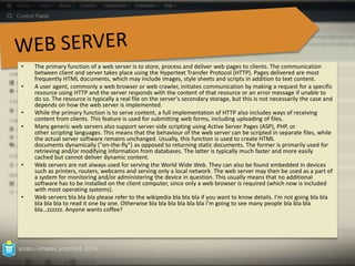 • The primary function of a web server is to store, process and deliver web pages to clients. The communication 
between client and server takes place using the Hypertext Transfer Protocol (HTTP). Pages delivered are most 
frequently HTML documents, which may include images, style sheets and scripts in addition to text content. 
• A user agent, commonly a web browser or web crawler, initiates communication by making a request for a specific 
resource using HTTP and the server responds with the content of that resource or an error message if unable to 
do so. The resource is typically a real file on the server's secondary storage, but this is not necessarily the case and 
depends on how the web server is implemented. 
• While the primary function is to serve content, a full implementation of HTTP also includes ways of receiving 
content from clients. This feature is used for submitting web forms, including uploading of files. 
• Many generic web servers also support server-side scripting using Active Server Pages (ASP), PHP, or 
other scripting languages. This means that the behaviour of the web server can be scripted in separate files, while 
the actual server software remains unchanged. Usually, this function is used to create HTML 
documents dynamically ("on-the-fly") as opposed to returning static documents. The former is primarily used for 
retrieving and/or modifying information from databases. The latter is typically much faster and more easily 
cached but cannot deliver dynamic content. 
• Web servers are not always used for serving the World Wide Web. They can also be found embedded in devices 
such as printers, routers, webcams and serving only a local network. The web server may then be used as a part of 
a system for monitoring and/or administering the device in question. This usually means that no additional 
software has to be installed on the client computer, since only a web browser is required (which now is included 
with most operating systems). 
• Web servers bla bla bla please refer to the wikipedia bla bla bla if you want to know details. I’m not going bla bla 
bla bla bla to read it one by one. Otherwise bla bla bla bla bla bla I’m going to see many people bla bla bla 
bla…zzzzzz. Anyone wants coffee? 
azian.i-imatec.joomla3.2014 
23 
 