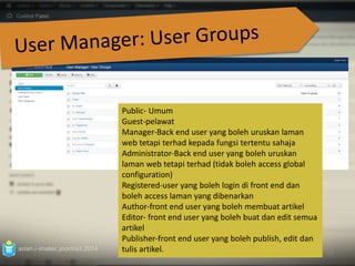 azian.i-imatec.joomla3.2014 
53 
Public‐ Umum 
Guest-pelawat 
Manager‐Back end user yang boleh uruskan laman 
web tetapi terhad kepada fungsi tertentu sahaja 
Administrator‐Back end user yang boleh uruskan 
laman web tetapi terhad (tidak boleh access global 
configuration) 
Registered‐user yang boleh login di front end dan 
boleh access laman yang dibenarkan 
Author‐front end user yang boleh membuat artikel 
Editor‐ front end user yang boleh buat dan edit semua 
artikel 
Publisher‐front end user yang boleh publish, edit dan 
tulis artikel. 
 