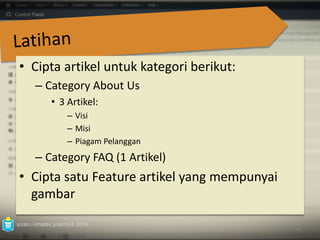 • Cipta artikel untuk kategori berikut: 
– Category About Us 
• 3 Artikel: 
– Visi 
– Misi 
– Piagam Pelanggan 
– Category FAQ (1 Artikel) 
• Cipta satu Feature artikel yang mempunyai 
gambar 
azian.i-imatec.joomla3.2014 
63 
 