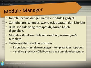 • Joomla terbina dengan banyak module ( gadget) 
• Contoh: jam, kalendar, waktu solat,pautan dan lain‐lain 
• Built‐ module yang terdapat di joomla boleh 
digunakan. 
• Module diletakkan didalam module position pada 
template 
• Untuk melihat module position: 
– Extensions‐>template manager‐> template tabs‐>options‐ 
– >enabled preview‐>Klik Preview pada template berkenaan. 
azian.i-imatec.joomla3.2014 
74 
 