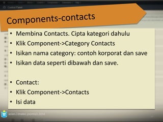 • Membina Contacts. Cipta kategori dahulu 
• Klik Component‐>Category Contacts 
• Isikan nama category: contoh korporat dan save 
• Isikan data seperti dibawah dan save. 
• Contact: 
• Klik Component->Contacts 
• Isi data 
azian.i-imatec.joomla3.2014 
84 
 