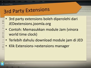 • 3rd party extensions boleh diperolehi dari 
JEDextensions.joomla.org 
• Contoh: Memasukkan module Jam (vinora 
world time clock) 
• Terlebih dahulu download module jam di JED 
• Klik Extensions‐>extensions manager 
azian.i-imatec.joomla3.2014 
91 
 