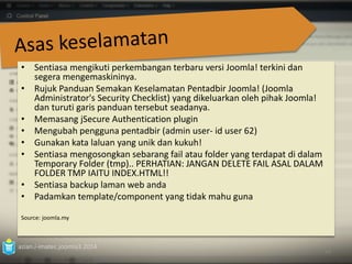 • Sentiasa mengikuti perkembangan terbaru versi Joomla! terkini dan 
segera mengemaskininya. 
• Rujuk Panduan Semakan Keselamatan Pentadbir Joomla! (Joomla 
Administrator's Security Checklist) yang dikeluarkan oleh pihak Joomla! 
dan turuti garis panduan tersebut seadanya. 
• Memasang jSecure Authentication plugin 
• Mengubah pengguna pentadbir (admin user- id user 62) 
• Gunakan kata laluan yang unik dan kukuh! 
• Sentiasa mengosongkan sebarang fail atau folder yang terdapat di dalam 
Temporary Folder (tmp).. PERHATIAN: JANGAN DELETE FAIL ASAL DALAM 
FOLDER TMP IAITU INDEX.HTML!! 
• Sentiasa backup laman web anda 
• Padamkan template/component yang tidak mahu guna 
Source: joomla.my 
azian.i-imatec.joomla3.2014 
93 
 