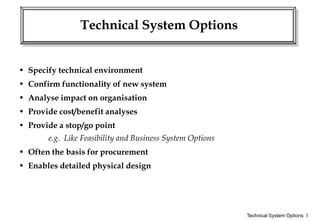 Technical System Options 1
Technical System Options
• Specify technical environment
• Confirm functionality of new system
• Analyse impact on organisation
• Provide cost/benefit analyses
• Provide a stop/go point
e.g. Like Feasibility and Business System Options
• Often the basis for procurement
• Enables detailed physical design
 
