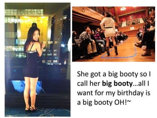 She got a big booty so I
call her big bootyall I
want for my birthday is
a big booty OH!~
 
