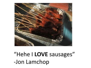 Hehe I LOVE sausages
-Jon Lamchop
 