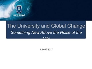This document is solely for the use of the receiver. No part of it may be circulated, quoted, or reproduced for
distribution outside the receivers organisation without prior written approval from Bearing Consulting.
2017 Bearing Consulting. Proprietary and Confidential. All Rights Reserved
The University and Global Change
Something New Above the Noise of the City
July 6th 2017
 