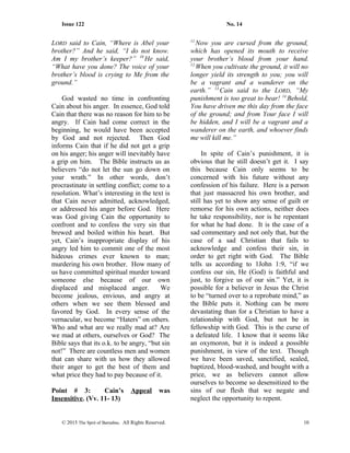 Issue 122 No. 14
LORD said to Cain, “Where is Abel your
brother?” And he said, “I do not know.
Am I my brother’s keeper?” 10
He said,
“What have you done? The voice of your
brother’s blood is crying to Me from the
ground.”
God wasted no time in confronting
Cain about his anger. In essence, God told
Cain that there was no reason for him to be
angry. If Cain had come correct in the
beginning, he would have been accepted
by God and not rejected. Then God
informs Cain that if he did not get a grip
on his anger; his anger will inevitably have
a grip on him. The Bible instructs us as
believers “do not let the sun go down on
your wrath.” In other words, don’t
procrastinate in settling conflict; come to a
resolution. What’s interesting in the text is
that Cain never admitted, acknowledged,
or addressed his anger before God. Here
was God giving Cain the opportunity to
confront and to confess the very sin that
brewed and boiled within his heart. But
yet, Cain’s inappropriate display of his
angry led him to commit one of the most
hideous crimes ever known to man;
murdering his own brother. How many of
us have committed spiritual murder toward
someone else because of our own
displaced and misplaced anger. We
become jealous, envious, and angry at
others when we see them blessed and
favored by God. In every sense of the
vernacular, we become “Haters” on others.
Who and what are we really mad at? Are
we mad at others, ourselves or God? The
Bible says that its o.k. to be angry, “but sin
not!” There are countless men and women
that can share with us how they allowed
their anger to get the best of them and
what price they had to pay because of it.
Point # 3: Cain’s Appeal was
Insensitive. (Vv. 11- 13)
11
Now you are cursed from the ground,
which has opened its mouth to receive
your brother’s blood from your hand.
12
When you cultivate the ground, it will no
longer yield its strength to you; you will
be a vagrant and a wanderer on the
earth.” 13
Cain said to the LORD, “My
punishment is too great to bear! 14
Behold,
You have driven me this day from the face
of the ground; and from Your face I will
be hidden, and I will be a vagrant and a
wanderer on the earth, and whoever finds
me will kill me.”
In spite of Cain’s punishment, it is
obvious that he still doesn’t get it. I say
this because Cain only seems to be
concerned with his future without any
confession of his failure. Here is a person
that just massacred his own brother, and
still has yet to show any sense of guilt or
remorse for his own actions, neither does
he take responsibility, nor is he repentant
for what he had done. It is the case of a
sad commentary and not only that, but the
case of a sad Christian that fails to
acknowledge and confess their sin, in
order to get right with God. The Bible
tells us according to 1John 1:9, “if we
confess our sin, He (God) is faithful and
just, to forgive us of our sin.” Yet, it is
possible for a believer in Jesus the Christ
to be “turned over to a reprobate mind,” as
the Bible puts it. Nothing can be more
devastating than for a Christian to have a
relationship with God, but not be in
fellowship with God. This is the curse of
a defeated life. I know that it seems like
an oxymoron, but it is indeed a possible
punishment, in view of the text. Though
we have been saved, sanctified, sealed,
baptized, blood-washed, and bought with a
price, we as believers cannot allow
ourselves to become so desensitized to the
sins of our flesh that we negate and
neglect the opportunity to repent.
© 2015 The Sprit of Barnabas. All Rights Reserved. 10
 