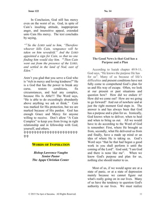 Issue 122 No. 14
In Conclusion, God still has mercy
even on the worst of us. God, in spite of
Cain’s insulting attitude, inappropriate
anger, and insensitive appeal, extended
unto Cain His mercy. The text concludes
by saying,
“15
So the LORD said to him, “Therefore
whoever kills Cain, vengeance will be
taken on him sevenfold.” And the LORD
appointed a sign for Cain, so that no one
finding him would slay him. 16
Then Cain
went out from the presence of the LORD,
and settled in the land of Nod, east of
Eden.”
Aren’t you glad that you serve a God who
is “rich in mercy and loving kindness?” He
is a God that has the power to break any
curse, restore conditions, fix
circumstances, and heal any complex,
because His Is Able!!! The Word says,
“He is able to do exceedingly abundantly
above anything we ask or think.” Cain
was marked for His protection, but we are
marked because of His pardon. God has
enough Grace and Mercy for anyone
willing to receive. Don’t allow “A Cain
Complex” to keep you from living in right
relationship and in fellowship with God,
yourself, and others.


WORDS OF INSPIRATION
Bishop Lawrence Vaughn
Senior Pastor
The Agape Christian Center
The Good News is that God has a
Purpose and a Plan
According to Isaiah chapter 49:9-11,
God says, “He knows the purpose He has
for us”. Many of us because of life’s
difficulties and present conditions have not
fully come to comprehend God’s plan for
us and His way of escape. Often, we look
at our present or past situations and
question how? How did we endure it?
How did we come out? How are we going
to go forward? And out of nowhere and at
just the right moment God steps in. The
answer is and has always been that God
has a purpose and a plan for us. Ironically,
God knows when to deliver, when to heal
and when to bring us out. All we would
have to do according to the Word of God
is remember: First, where He brought us
from, secondly, what He delivered us from
and finally, have a made up mind or an
idea of where He is taking us. God’s
Word says “that he that had begun a good
work in you shall perform it until the
coming of the Lord”. God said, “I am God
and there is none like me”. When we
know God's purpose and plan for us,
nothing else should matter to us.
Most of us, if we would agree are at a
state of panic, or at a state of depression
mainly because we cannot figure out
what's really going on in our lives. Many
of us have the tendency to question God's
authority in our lives. We must realize
© 2015 The Sprit of Barnabas. All Rights Reserved. 11
 