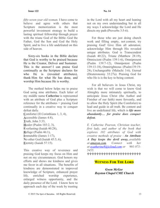 Issue 122 No. 14
fifty-seven year old woman. I have come to
believe and agree with others that
Scripture memorization is the most
powerful investment strategy to build a
lasting spiritual fellowship through prayer
with the triune God of the Bible- God the
Father, God the Son and God the Holy
Spirit, and to live a life undefeated on this
side of heaven.
Sixty-six books in the Bible declare
that God is worthy to be praised because
He is the Creator, Deliver and Sustainer.
This is the answer! I can praise God
continually as the Scripture declares for
who He is (revealed attributes),
thank Him for what He has done, and
worship Him because He is worthy.
The method below helps me to praise
God using nine attributes. Each letter of
my middle name Catherine is represented
with an attribute of God plus a Scripture
reference for the attributes = praising God
continually in a creative way to conquer
defeat daily.
Comforter (II Corinthians 1, 3, 4),
Accessible (James 4:8),
Truth, John 3:33,
Healer (Psalm 103:2, 3),
Everlasting (Isaiah 40:28),
Refuge (Psalm 46:1),
Immutable (James 1:17),
No other God (Isaiah 45:5, 6),
Eternity (Isaiah 57:15).
This creative way of reverence and
praising God keeps my focus on Him and
not on my circumstances. God honors my
efforts and shows me kindness and gives
me favor in all situations. The benefits of
kindness are demonstrated in improved
knowledge of Scripture, enhanced prayer
life, enriched worship experience,
enlarged witness opportunity, and the
daily presence of the Lord. I know how to
approach each day of the week by trusting
in the Lord with all my heart and leaning
not on my own understanding but in all
my ways I acknowledge the Lord and He
directs my path (Proverbs 3:5-6).
For those who are just doing church
work and filling empty, not content, try
praising God! Give Him all adoration;
acknowledge Him through His revealed
unique attributes. God is Transcendent
(Isaiah 40:22), Triune (Matthew 28:19),
Omniscient (Psalm 139:1-6), Omnipresent
(Psalm 139:7-12), Omnipotent (Psalm
139:13-18), Omnirighteous (Psalm139:19-
24), Unchangeable (Malachi 3:6), Eternal
(Deuteronomy 33:27a). Praising God for
who He is is the key to being content.
For all believers in Jesus Christ, my
wish is that we will come to know God
Almighty more intimately spiritually, to
anticipate Jesus Christ (the Author and
Finisher of our faith) more fervently, and
to allow the Holy Spirit (the Comforter) to
lead and guide in all truth. Be content and
live an undefeated life, which is life more
abundantly… for praise does conquer
defeat.
E. Catherine Pearson, Christian teacher,
first lady, and author of the book that
explores 102 attributes of God with
creative methods of praise - An Attribute
A Day keeps the devil away, available
at amazon.com. Connect with her
at ecatherine8@icloud.com or 901-871-
5455.

WITNESS FOR THE LORD
Gwen McGee
Royston Chapel CME Church
© 2015 The Sprit of Barnabas. All Rights Reserved. 13
 