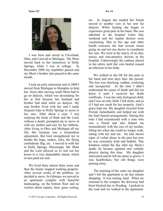 Issue 122 No. 14
I was born and raised in Cleveland,
Ohio, and I moved to Michigan. My Mom
moved back to her hometown in Holly
Springs, while I was in college. In
December 2008 my stepfather passed and
my Mom’s brother also passed in the same
month.
I took an early retirement and in 2009 I
moved from Michigan to Memphis to help
her. Soon after moving south Mom had to
go on dialysis, which was devastating for
her at first because her husband and
brother had died while on dialysis. My
step brother lived with her and I made
frequent trips to Holly Springs to assist in
her care. After about a year, I was
studying the book of Ruth and the Lord,
without a doubt, prompted me to move in
with my mother and care for her fulltime.
After living in Ohio and Michigan all my
life, this location was a tremendous
adjustment. But God strengthened me to
handle the bugs, snakes, ticks, the flying
confederate flag, etc. I moved in with her
in Holly Springs, Mississippi. My Mom
and the Lord allowed us to rent out her
house to a very dependable tenant, which
in turn paid our rent.
We lived there almost three years and
then the heater stopped working properly.
After several weeks of the problem, we
decided to move. In February we moved to
an apartment complex with beautiful
landscaping, on the bottom floor and no
worries about repairs, heat, grass cutting,
etc. In August she needed her fistula
moved to another vein in her arm for
dialysis. While healing she began to
experience great pain in her hand. She was
admitted to the hospital Labor Day
weekend and her regular doctors were
vacationing. Due to her age and other
health concerns she had several issues
going on and not one doctor to coordinate
her care. We were at the mercy of on duty
nurses and non-attentive doctors at the
hospital. Unknowingly the catheter placed
in her artery until the vein healed caused
an infection in her body.
We walked in the ER for this pain in
her hand and nine days later she passed.
The loss was shocking, sudden, confusing
and unexpected. At the time I didn’t
understand the cause of death and did not
know it until I received her death
certificate. I was her only biological child,
and I was an only child. I felt alone, and as
if I had not cared for her properly. God’s
grace kept me. My daughter traveled from
Florida immediately and helped me with
the final funeral arrangements. During this
time I had reconnected with a man who
was a friend and also helped me
tremendously with the care of my mother,
lifting her when she could no longer walk,
sitting with her and me. He had shown
signs of verbal abuse in the past but now
he was extremely kind and helpful. This
kindness ended the day after my Mom’s
death; he became agitated and verbally
abusive during this time. My daughter
intervened and he left me alone to grieve. I
was heartbroken, but old things were
passing away.
The morning of the wake my daughter
and I left the apartment to do last minute
shopping. It was raining, hard. When we
returned to the complex the driveway had
been blocked due to flooding. I parked on
the road and we walked to the apartment.
© 2015 The Sprit of Barnabas. All Rights Reserved. 14
 