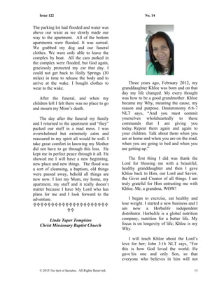 Issue 122 No. 14
The parking lot had flooded and water was
above our waist as we slowly made our
way to the apartment. All of the bottom
apartments were flooded. It was surreal.
We grabbed my dog and our funeral
clothes. We were only able to leave the
complex by boat. All the cars parked in
the complex were flooded, but God again,
graciously protected my car that day. I
could not get back to Holly Springs (30
miles) in time to release the body and to
arrive at the wake. I bought clothes to
wear to the wake.
After the funeral, and when my
children left I felt there was no place to go
and mourn my Mom’s death.
The day after the funeral my family
and I returned to the apartment and “they”
packed our stuff in a mad mess. I was
overwhelmed but extremely calm and
reassured in my spirit all would be well. I
take great comfort in knowing my Mother
did not have to go through this loss. He
kept me in perfect peace through it all. He
showed me I will have a new beginning,
new place and new things. The flood was
a sort of cleansing, a baptism, old things
were passed away, behold all things are
new now. I lost my Mom, my home, my
apartment, my stuff and it really doesn’t
matter because I have My Lord who has
plans for me and I look forward to the
adventure.


Linda Taper Tompkins
Christ Missionary Baptist Church
Three years ago, February 2012, my
granddaughter Khloe was born and on that
day my life changed. My every thought
was how to be a good grandmother. Khloe
became my Why, meaning the cause, my
reason and purpose. Deuteronomy 6:6-7
NLT says, “And you must commit
yourselves wholeheartedly to these
commands that I am giving you
today. Repeat them again and again to
your children. Talk about them when you
are at home and when you are on the road,
when you are going to bed and when you
are getting up.”
The first thing I did was thank the
Lord for blessing me with a beautiful,
healthy granddaughter and then I gave
Khloe back to Him, our Lord and Savior,
the Giver and Creator of all things. I am
truly grateful for Him entrusting me with
Khloe. Me, a grandma, WOW!
I began to exercise, eat healthy and
lose weight. I started a new business and I
am now a Herbalife independent
distributor. Herbalife is a global nutrition
company, nutrition for a better life. My
focus is on longevity of life; Khloe is my
Why.
I will teach Khloe about the Lord’s
love for her; John 3:16 NLT says, “For
this is how God loved the world: He
gave his one and only Son, so that
everyone who believes in him will not
© 2015 The Sprit of Barnabas. All Rights Reserved. 15
 