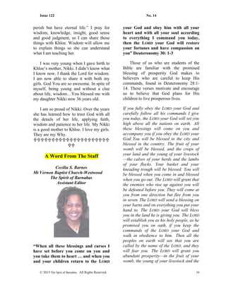 Issue 122 No. 14
perish but have eternal life.” I pray for
wisdom, knowledge, insight, good sense
and good judgment, so I can share those
things with Khloe. Wisdom will allow me
to explain things so she can understand
what I am teaching her.
I was very young when I gave birth to
Khloe’s mother, Nikki. I didn’t know what
I know now. I thank the Lord for wisdom.
I am now able to share it with both my
girls. God You are so awesome. In spite of
myself, being young and without a clue
about life, wisdom…You blessed me with
my daughter Nikki now 36 years old.
I am so proud of Nikki. Over the years
she has learned how to trust God with all
the details of her life, applying faith,
wisdom and patience to her life. My Nikki
is a good mother to Khloe. I love my girls.
They are my Why.


A Word From The Staff
Cecilia S. Barnes
Mt Vernon Baptist Church-Westwood
The Spirit of Barnabas
Assistant Editor
“When all these blessings and curses I
have set before you come on you and
you take them to heart … and when you
and your children return to the LORD
your God and obey him with all your
heart and with all your soul according
to everything I command you today,
then the LORD your God will restore
your fortunes and have compassion on
you” Deuteronomy 30: 1-3
Those of us who are students of the
Bible are familiar with the promised
blessing of prosperity God makes to
believers who are careful to keep His
commands, found in Deuteronomy 28:1-
14. These verses motivate and encourage
us to believe that God plans for His
children to live prosperous lives.
If you fully obey the LORD your God and
carefully follow all his commands I give
you today, the LORD your God will set you
high above all the nations on earth. All
these blessings will come on you and
accompany you if you obey the LORD your
God:You will be blessed in the city and
blessed in the country. The fruit of your
womb will be blessed, and the crops of
your land and the young of your livestock
—the calves of your herds and the lambs
of your flocks. Your basket and your
kneading trough will be blessed. You will
be blessed when you come in and blessed
when you go out. The LORD will grant that
the enemies who rise up against you will
be defeated before you. They will come at
you from one direction but flee from you
in seven. The LORD will send a blessing on
your barns and on everything you put your
hand to. The LORD your God will bless
you in the land he is giving you. The LORD
will establish you as his holy people, as he
promised you on oath, if you keep the
commands of the LORD your God and
walk in obedience to him. Then all the
peoples on earth will see that you are
called by the name of the LORD, and they
will fear you. The LORD will grant you
abundant prosperity—in the fruit of your
womb, the young of your livestock and the
© 2015 The Sprit of Barnabas. All Rights Reserved. 16
 
