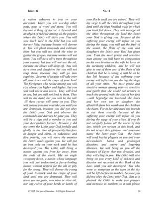 Issue 122 No. 14
a nation unknown to you or your
ancestors. There you will worship other
gods, gods of wood and stone. You will
become a thing of horror, a byword and
an object of ridicule among all the peoples
where the LORD will drive you. You will
sow much seed in the field but you will
harvest little, because locusts will devour
it. You will plant vineyards and cultivate
them but you will not drink the wine or
gather the grapes, because worms will eat
them. You will have olive trees throughout
your country but you will not use the oil,
because the olives will drop off. You will
have sons and daughters but you will not
keep them, because they will go into
captivity. Swarms of locusts will take over
all your trees and the crops of your land.
The foreigners who reside among you will
rise above you higher and higher, but you
will sink lower and lower. They will lend
to you, but you will not lend to them. They
will be the head, but you will be the tail.
All these curses will come on you. They
will pursue you and overtake you until you
are destroyed, because you did not obey
the LORD your God and observe the
commands and decrees he gave you. They
will be a sign and a wonder to you and
your descendants forever. Because y did
not serve the LORD your God joyfully and
gladly in the time of prosperity therefore
in hunger and thirst, in nakedness and
dire poverty, you will serve the enemies
the LORD sends against you. He will put
an iron yoke on your neck until he has
destroyed you. The LORD will bring a
nation against you from far away, from
the ends of the earth, like an eagle
swooping down, a nation whose language
you will not understand, a fierce-looking
nation without respect for the old or pity
for the young. They will devour the young
of your livestock and the crops of your
land until you are destroyed. They will
leave you no grain, new wine or olive oil,
nor any calves of your herds or lambs of
your flocks until you are ruined. They will
lay siege to all the cities throughout your
land until the high fortified walls in which
you trust fall down. They will besiege all
the cities throughout the land the LORD
your God is giving you. Because of the
suffering your enemy will inflict on you
during the siege, you will eat the fruit of
the womb, the flesh of the sons and
daughters the LORD your God has given
you. Even the most gentle and sensitive
man among you will have no compassion
on his own brother or the wife he loves or
his surviving children, and he will not
give to one of them any of the flesh of his
children that he is eating. It will be all he
has left because of the suffering your
enemy will inflict on you during the siege
of all your cities. The most gentle and
sensitive woman among you—so sensitive
and gentle that she would not venture to
touch the ground with the sole of her foot
—will begrudge the husband she loves
and her own son or daughter the
afterbirth from her womb and the children
she bears. For in her dire need she intends
to eat them secretly because of the
suffering your enemy will inflict on you
during the siege of your cities. If you do
not carefully follow all the words of this
law, which are written in this book, and
do not revere this glorious and awesome
name—the LORD your God— the LORD
will send fearful plagues on you and your
descendants, harsh and prolonged
disasters, and severe and lingering
illnesses. He will bring on you all the
diseases of Egypt that you dreaded, and
they will cling to you. The LORD will also
bring on you every kind of sickness and
disaster not recorded in this Book of the
Law, until you are destroyed. You who
were as numerous as the stars in the sky
will be left but few in number, because you
did not obey the LORD your God. Just as it
pleased the LORD to make you prosper
and increase in number, so it will please
© 2015 The Sprit of Barnabas. All Rights Reserved. 18
 
