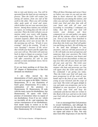 Issue 122 No. 14
him to ruin and destroy you. You will be
uprooted from the land you are entering to
possess. Then the LORD will scatter you
among all nations, from one end of the
earth to the other. There you will worship
other gods—gods of wood and stone,
which neither you nor your ancestors have
known. Among those nations you will find
no repose, no resting place for the sole of
your foot. There the LORD will give you an
anxious mind, eyes weary with longing,
and a despairing heart. You will live in
constant suspense, filled with dread both
night and day, never sure of your life. In
the morning you will say, “If only it were
evening!” and in the evening, “If only it
were morning!”—because of the terror
that will fill your hearts and the sights that
your eyes will see. The LORD will send you
back in ships to Egypt on a journey I said
you should never make again. There you
will offer yourselves for sale to your
enemies as male and female slaves, but no
one will buy you.
If we can learn anything at all from this
28th
chapter of Deuteronomy is that God
demands our obedience!
I am often moved by the
demonstration of God’s grace that is seen
over and over again in the Bible. I believe
Deuteronomy 30 is one illustration of
God’s grace. Deuteronomy 30 is really a
continuation of the promises in
Deuteronomy 28. Deuteronomy 28 ends
with the many curses for disobedience, but
Deuteronomy 30 opens with God’s
promise of restoration when we repent of
our disobedience. Even if we sin—which
we inevitably all do—and experience the
serious consequences of our disobedience,
God stands ready to restore us to His
promised prosperity when we turn back to
Him. Deuteronomy 30: 1-10 states:
When all these blessings and curses I have
set before you come on you and you take
them to heart wherever the LORD your
God disperses you among the nations, and
when you and your children return to the
LORD your God and obey him with all
your heart and with all your soul
according to everything I command you
today, then the LORD your God will
restore your fortunes and have
compassion on you and gather you again
from all the nations where he scattered
you. Even if you have been banished to
the most distant land under the heavens,
from there the LORD your God will gather
you and bring you back. He will bring you
to the land that belonged to your
ancestors, and you will take possession of
it. He will make you more prosperous and
numerous than your ancestors. The LORD
your God will circumcise your hearts and
the hearts of your descendants, so that you
may love him with all your heart and with
all your soul, and live. The LORD your
God will put all these curses on your
enemies who hate and persecute you. You
will again obey the LORD and follow all
his commands I am giving you today.
Then the LORD your God will make you
most prosperous in all the work of your
hands and in the fruit of your womb, the
young of your livestock and the crops of
your land. The LORD will again delight in
you and make you prosperous, just as he
delighted in your ancestors, if you obey
the LORD your God and keep his
commands and decrees that are written in
this Book of the Law and turn to the LORD
your God with all your heart and with all
your soul.
I am so encouraged that God promises
to reward faithfulness, and although He
will and must punish sin, He stands ready
to welcome us back with open arms when
we repent and return to Him. Not only
does God offer forgiveness of sins but He
© 2015 The Sprit of Barnabas. All Rights Reserved. 19
 