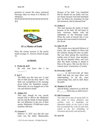 Issue 122 No. 14
promises to restore His many, promised
blessings when we return to a lifestyle of
obedience.


BIBLE TRIVIA
It’s a Matter of Faith
Place the correct answers in the puzzle
found on page 23. Answers found on page
30.
ACROSS
2. Psalm 46, KJV
Be still, and know that I am
_______....
5. Acts 7
The Bible says this man was “a man
full of faith and the Holy Spirit”. His
faith was exemplified in his message
given before the Sanhedrin counsel.
Afterwards, he was dragged out of the
city and stoned to death.
9. Judges 6-8
This man, though he was sacred,
trusted God to deliver the Midianites
into his and the hands of Israel despite
the vast difference in the size of their
armies: Midianites 135,000 men verses
Israelites-300 men.
11. Genesis 5
Hebrews 11, KJV says that this man
(who was the father Methuselah),
because of his faith “was translated
that he should not see death; and was
not found, because God had translated
him: for before his translation he had
this testimony, that he pleased God.”
13. Joshua 6
This man became the leader of Israel
because of his faith. He led Israel in
their victorious battles with the
inhabitants of the Promised Land.
When the walls of Jericho fell, it was
because this man trusted in God and
His Word.
14. John 19, 20
This woman was a devoted follower of
Christ. She was faithful to Christ and
His ministry during His time on earth.
She was there during His crucifixion
(unlike most of Jesus’ close disciples,
she did not abandon Him), and even
after His death wanting to attend to
Him at His grave. She was the first to
witness Jesus’ resurrection. (2 words)
16. Proverbs 3, KJV
_______ in the LORD with all thine
heart; and lean not unto thine own
understanding. In all thy ways
acknowledge him, and he shall direct
thy paths.
18. Matthew 21, KJV
And all things, whatsoever ye shall ask
in _______, believing, ye shall receive.
19. Old Testament
This man was a man of strong faith. In
the midst of many obstacles and
scoffers such as Sanballat, he
depended totally on the Lord to help
him accomplish the work he had been
called to do, the rebuilding of
Jerusalem physically and spiritually.
23. Acts 18
© 2015 The Sprit of Barnabas. All Rights Reserved. 20
 