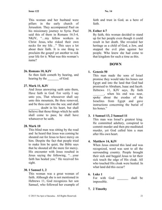 Issue 122 No. 14
This woman and her husband were
pillars in the early church of
Jerusalem. They accompanied Paul on
his missionary journey to Syria. Paul
said this of them in Romans 16:3-4,
NKJV, “…my fellow workers in
Christ Jesus, who risked their own
necks for my life…” This says a lot
about their faith. It is one thing to
proclaim the gospel yet another to risk
your life for it. What was this woman’s
name?
26. Romans 10, KJV
So then faith cometh by hearing, and
hearing by the _______ of God.
27. Mark 11, KJV
And Jesus answering saith unto them,
Have faith in God. For verily I say
unto you, That whosoever shall say
unto this mountain, Be thou removed,
and be thou cast into the sea; and shall
_______ doubt in his heart, but shall
believe that those things which he saith
shall come to pass; he shall have
whatsoever he saith.
28. Mark 10
This blind man was sitting by the road
and he heard that Jesus was coming he
shouted out for Jesus to have mercy on
him. Despite the fact that people tried
to make him be quiet, the Bible says
that he shouted all the more for mercy.
His encounter with Jesus resulted in
Jesus saying the following, “…your
faith has healed you.” He received his
sight.
30. 1 Samuel 1, 2
This woman was a great woman of
faith. Although she is not mentioned in
Hebrews 11, God recognizes her son
Samuel, who followed her example of
faith and trust in God, as a hero of
faith.
31. Esther 4-7
By faith, this woman decided to stand
up for her people even though it could
result in her death. She revealed her
heritage as a child of God, a Jew, and
stopped the evil plan against her
people. Who knew she had come to
that kingdom for such a time as this.
DOWN
1. Genesis 50
This man made the sons of Israel
promise they would take his bones out
Egypt and into the land that God had
promised to Abraham, Isaac and Jacob.
Hebrews 11, KJV says, By faith
_______, when his end was near,
spoke about the exodus of the
Israelites from Egypt and gave
instructions concerning the burial of
his bones.”
3. 1 Samuel 13, 2 Samuel 11
This man was Israel’s greatest king.
He committed adultery, conspired to
commit murder and then pre-meditated
murder, yet God called him a man
after His own heart.
4. Matthew 14, KJV
When Jesus entered this land and was
recognized, word was sent to all the
surrounding country. People brought
their sick and begged Jesus to let their
sick touch the edge of His cloak. All
who touched His cloak were healed. In
what land did this occur?
6. Luke 1
For with God _______ shall be
impossible.
7. 2 Timothy
© 2015 The Sprit of Barnabas. All Rights Reserved. 21
 