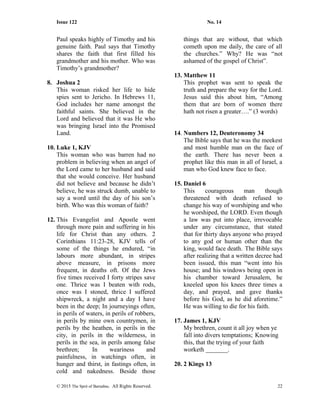 Issue 122 No. 14
Paul speaks highly of Timothy and his
genuine faith. Paul says that Timothy
shares the faith that first filled his
grandmother and his mother. Who was
Timothy’s grandmother?
8. Joshua 2
This woman risked her life to hide
spies sent to Jericho. In Hebrews 11,
God includes her name amongst the
faithful saints. She believed in the
Lord and believed that it was He who
was bringing Israel into the Promised
Land.
10. Luke 1, KJV
This woman who was barren had no
problem in believing when an angel of
the Lord came to her husband and said
that she would conceive. Her husband
did not believe and because he didn’t
believe, he was struck dumb, unable to
say a word until the day of his son’s
birth. Who was this woman of faith?
12. This Evangelist and Apostle went
through more pain and suffering in his
life for Christ than any others. 2
Corinthians 11:23-28, KJV tells of
some of the things he endured, “in
labours more abundant, in stripes
above measure, in prisons more
frequent, in deaths oft. Of the Jews
five times received I forty stripes save
one. Thrice was I beaten with rods,
once was I stoned, thrice I suffered
shipwreck, a night and a day I have
been in the deep; In journeyings often,
in perils of waters, in perils of robbers,
in perils by mine own countrymen, in
perils by the heathen, in perils in the
city, in perils in the wilderness, in
perils in the sea, in perils among false
brethren; In weariness and
painfulness, in watchings often, in
hunger and thirst, in fastings often, in
cold and nakedness. Beside those
things that are without, that which
cometh upon me daily, the care of all
the churches.” Why? He was “not
ashamed of the gospel of Christ”.
13. Matthew 11
This prophet was sent to speak the
truth and prepare the way for the Lord.
Jesus said this about him, “Among
them that are born of women there
hath not risen a greater….” (3 words)
14. Numbers 12, Deuteronomy 34
The Bible says that he was the meekest
and most humble man on the face of
the earth. There has never been a
prophet like this man in all of Israel, a
man who God knew face to face.
15. Daniel 6
This courageous man though
threatened with death refused to
change his way of worshiping and who
he worshiped, the LORD. Even though
a law was put into place, irrevocable
under any circumstance, that stated
that for thirty days anyone who prayed
to any god or human other than the
king, would face death. The Bible says
after realizing that a written decree had
been issued, this man “went into his
house; and his windows being open in
his chamber toward Jerusalem, he
kneeled upon his knees three times a
day, and prayed, and gave thanks
before his God, as he did aforetime.”
He was willing to die for his faith.
17. James 1, KJV
My brethren, count it all joy when ye
fall into divers temptations; Knowing
this, that the trying of your faith
worketh _______.
20. 2 Kings 13
© 2015 The Sprit of Barnabas. All Rights Reserved. 22
 
