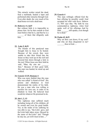 Issue 122 No. 14
This miracle worker raised the dead,
feed a multitude, healed a leper and
performed other miracles through God.
Even after death, the very touch of his
dead bones revived a dead man.
21. Hebrews 11, KJV
But without faith it is impossible to
please him: for he that cometh to God
must believe that he is, and that he is a
______ of them that diligently seek
him.
22. Luke 5, KJV
The friends of this paralyzed man
brought him to Jesus to be healed.
Because of the crowd, they were
unable to take their friend into the
house so they went up on the roof and
lowered him down through a hole in
the roof. When Jesus saw their faith he
said, “Man, thy sins are _______
thee.” Because of their great faith,
this man was healed, he stood up and
walked.
24. Genesis 12-25, Romans 4
Who was more faithful than this man
who was called “a friend of God”. His
actions and obedience to God
demonstrated the reality of his faith.
He was a man who was willing to
sacrifice his own son, in order to be
obedient to God. He believed God
would do whatever He promised to do.
25. Job 1, 2, 13
This righteous man suffered much
including losing all of his children, all
he owned and even his good health.
Yet, in the midst of his suffering he
was able to say, “the LORD gave, and
the LORD hath taken away; blessed be
the name of the LORD” and “Though
he slay me, yet will I trust in him….”
29. Genesis 4
This man willingly offered God the
best offering he possibly could. God
accepted his offer with favor. Hebrew
11, NIV says that, “By faith he was
commended as righteous, when God
spoke well of his offerings. And by
faith _______ still speaks, even though
he is dead.”
30. Psalm 42, KJV
Why art thou cast down, O my soul?
and why art thou disquieted in me?
_______ thou in God….
© 2015 The Sprit of Barnabas. All Rights Reserved. 23
 