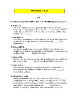 KJV
Fill in the missing words and find them in the Word Find puzzle on page 28.
1. Joshua 1:8
This book of the law shall not depart out of thy mouth; but thou shalt _______
therein day and night, that thou mayest observe to do according to all that is
written therein: for then thou shalt make thy way prosperous, and then thou
shalt have good _______.
2. Romans 6:16
Know ye not, that to whom ye yield yourselves servants to obey, his servants
ye are to whom ye obey; whether of sin unto death, or of _______ unto
righteousness?
3. 1 Samuel 15:22
And Samuel said, Hath the LORD as great delight in burnt offerings and
sacrifices, as in obeying the voice of the LORD? Behold, to obey is better than
sacrifice, and to _______ than the fat of rams.
4. Mathew 7:21
Not every one that saith unto me, Lord, Lord, shall enter into the kingdom of
heaven; but he that _______ the will of my Father which is in heaven.
5. Isaiah 1:19-20
If ye be willing and obedient, ye shall eat the good of the land: But if ye
refuse and rebel, ye shall be devoured with the sword: for the _______ of
the LORD hath spoken it.
6. 2 Corinthians 10:4-6
(For the weapons of our warfare are not carnal, but mighty through _______
to the pulling down of strong holds;) Casting down imaginations, and every
high thing that exalteth itself against the knowledge of God, and bringing into
captivity every thought to the obedience of _______; And having in a
readiness to revenge all disobedience, when your obedience is fulfilled.
Obedience to God
 