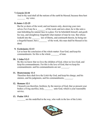 7. Genesis 22:18
And in thy seed shall all the nations of the earth be blessed; because thou hast
_______ my voice.
8. James 1:22-25
But be ye doers of the word, and not hearers only, deceiving your own
selves. For if any be a _______ of the word, and not a doer, he is like unto a
man beholding his natural face in a glass: For he beholdeth himself, and goeth
his way, and straightway forgetteth what manner of man he was. But whoso
looketh into the _______ law of liberty, and continueth therein, he being not
a forgetful hearer, but a _______ of the work, this man shall be blessed in his
deed.
9. Ecclesiastes 12:13
Let us hear the conclusion of the whole matter: Fear God, and keep his
commandments: for this is the whole _______ of man.
10. 1 John 5:2-3
By this we know that we love the children of God, when we love God, and
keep his commandments. For this is the love of God, that we keep his
commandments: and his commandments are not _______.
11. Deuteronomy 11:1
Therefore thou shalt love the LORD thy God, and keep his charge, and his
statutes, and his judgments, and his commandments, _______.
12. Romans 12:1
I beseech you therefore, brethren, by the mercies of God, that ye present your
bodies a living sacrifice, holy, _______ unto God, which is your reasonable
service.
13. Psalm 119:1
_______ are the undefiled in the way, who walk in the law of the LORD.
 