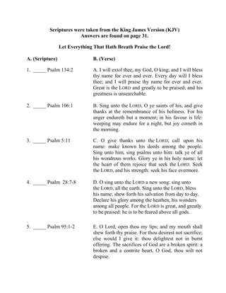 Scriptures were taken from the King James Version (KJV)
Answers are found on page 31.
Let Everything That Hath Breath Praise the Lord!
A. (Scripture) B. (Verse)
1. _____ Psalm 134:2 A. I will extol thee, my God, O king; and I will bless
thy name for ever and ever. Every day will I bless
thee; and I will praise thy name for ever and ever.
Great is the LORD and greatly to be praised; and his
greatness is unsearchable.
2. _____ Psalm 106:1 B. Sing unto the LORD, O ye saints of his, and give
thanks at the remembrance of his holiness. For his
anger endureth but a moment; in his favour is life:
weeping may endure for a night, but joy cometh in
the morning.
3. _____ Psalm 5:11 C. O give thanks unto the LORD; call upon his
name: make known his deeds among the people.
Sing unto him, sing psalms unto him: talk ye of all
his wondrous works. Glory ye in his holy name: let
the heart of them rejoice that seek the LORD. Seek
the LORD, and his strength: seek his face evermore.
4. _____ Psalm 28:7-8 D. O sing unto the LORD a new song: sing unto
the LORD, all the earth. Sing unto the LORD, bless
his name; shew forth his salvation from day to day.
Declare his glory among the heathen, his wonders
among all people. For the LORD is great, and greatly
to be praised: he is to be feared above all gods.
.
5. _____ Psalm 95:1-2 E. O Lord, open thou my lips; and my mouth shall
shew forth thy praise. For thou desirest not sacrifice;
else would I give it: thou delightest not in burnt
offering. The sacrifices of God are a broken spirit: a
broken and a contrite heart, O God, thou wilt not
despise.
 