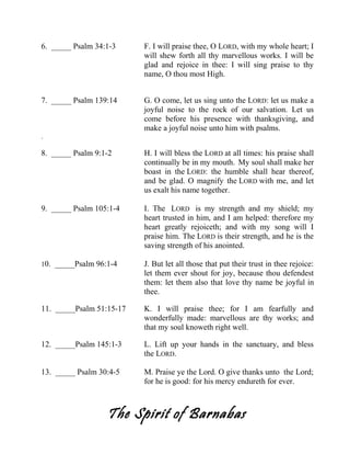 6. _____ Psalm 34:1-3 F. I will praise thee, O LORD, with my whole heart; I
will shew forth all thy marvellous works. I will be
glad and rejoice in thee: I will sing praise to thy
name, O thou most High.
7. _____ Psalm 139:14 G. O come, let us sing unto the LORD: let us make a
joyful noise to the rock of our salvation. Let us
come before his presence with thanksgiving, and
make a joyful noise unto him with psalms.
.
8. _____ Psalm 9:1-2 H. I will bless the LORD at all times: his praise shall
continually be in my mouth. My soul shall make her
boast in the LORD: the humble shall hear thereof,
and be glad. O magnify the LORD with me, and let
us exalt his name together.
9. _____ Psalm 105:1-4 I. The LORD is my strength and my shield; my
heart trusted in him, and I am helped: therefore my
heart greatly rejoiceth; and with my song will I
praise him. The LORD is their strength, and he is the
saving strength of his anointed.
10. _____Psalm 96:1-4 J. But let all those that put their trust in thee rejoice:
let them ever shout for joy, because thou defendest
them: let them also that love thy name be joyful in
thee.
11. _____Psalm 51:15-17 K. I will praise thee; for I am fearfully and
wonderfully made: marvellous are thy works; and
that my soul knoweth right well.
12. _____Psalm 145:1-3 L. Lift up your hands in the sanctuary, and bless
the LORD.
13. _____ Psalm 30:4-5 M. Praise ye the Lord. O give thanks unto the Lord;
for he is good: for his mercy endureth for ever.
The Spirit of Barnabas
 