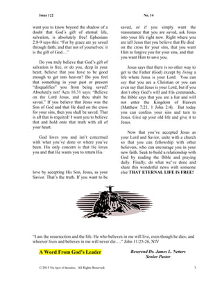 Issue 122 No. 14
want you to know beyond the shadow of a
doubt that God’s gift of eternal life,
salvation, is absolutely free! Ephesians
2:8-9 says this: “For by grace are ye saved
through faith; and that not of yourselves: it
is the gift of God…”
Do you truly believe that God’s gift of
salvation is free, or do you, deep in your
heart, believe that you have to be good
enough to get into heaven? Do you feel
that something in your past or present
“disqualifies” you from being saved?
Absolutely not! Acts 16:31 says: “Believe
on the Lord Jesus, and thou shalt be
saved.” If you believe that Jesus was the
Son of God and that He died on the cross
for your sins, then you shall be saved. That
is all that is required! I want you to believe
that and hold onto that truth with all of
your heart.
God loves you and isn’t concerned
with what you’ve done or where you’ve
been. His only concern is that He loves
you and that He wants you to return His
love by accepting His Son, Jesus, as your
Savior. That’s the truth. If you want to be
saved, or if you simply want the
reassurance that you are saved, ask Jesus
into your life right now. Right where you
are tell Jesus that you believe that He died
on the cross for your sins, that you want
Him to forgive you for your sins, and that
you want Him to save you.
Jesus says that there is no other way to
get to the Father (God) except by living a
life where Jesus is your Lord. You can
say that you are a Christian or you can
even say that Jesus is your Lord, but if you
don’t obey God’s will and His commands,
the Bible says that you are a liar and will
not enter the Kingdom of Heaven
(Matthew 7:21, 1 John 2:4). But today
you can confess your sins and turn to
Jesus. Give up your old life and give it to
Jesus.
Now that you’ve accepted Jesus as
your Lord and Savior, unite with a church
so that you can fellowship with other
believers, who can encourage you in your
new faith. Seek to build a relationship with
God by reading the Bible and praying
daily. Finally, do what we’ve done and
share this wonderful news with someone
else THAT ETERNAL LIFE IS FREE!
“I am the resurrection and the life. He who believes in me will live, even though he dies; and
whoever lives and believes in me will never die….” John 11:25-26, NIV
A Word From God’s Leader Reverend Dr. James L. Netters
Senior Pastor
© 2015 The Sprit of Barnabas. All Rights Reserved. 3
 