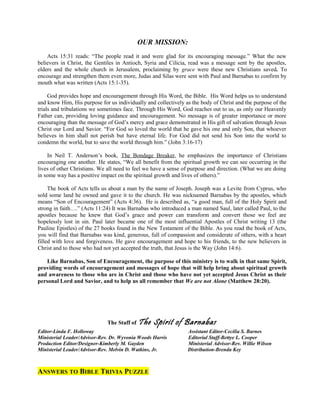 OUR MISSION:
Acts 15:31 reads: “The people read it and were glad for its encouraging message.” What the new
believers in Christ, the Gentiles in Antioch, Syria and Cilicia, read was a message sent by the apostles,
elders and the whole church in Jerusalem, proclaiming by grace were these new Christians saved. To
encourage and strengthen them even more, Judas and Silas were sent with Paul and Barnabas to confirm by
mouth what was written (Acts 15:1-35).
God provides hope and encouragement through His Word, the Bible. His Word helps us to understand
and know Him, His purpose for us individually and collectively as the body of Christ and the purpose of the
trials and tribulations we sometimes face. Through His Word, God reaches out to us, as only our Heavenly
Father can, providing loving guidance and encouragement. No message is of greater importance or more
encouraging than the message of God’s mercy and grace demonstrated in His gift of salvation through Jesus
Christ our Lord and Savior. “For God so loved the world that he gave his one and only Son, that whoever
believes in him shall not perish but have eternal life. For God did not send his Son into the world to
condemn the world, but to save the world through him.” (John 3:16-17)
In Neil T. Anderson’s book, The Bondage Breaker, he emphasizes the importance of Christians
encouraging one another. He states, “We all benefit from the spiritual growth we can see occurring in the
lives of other Christians. We all need to feel we have a sense of purpose and direction. (What we are doing
in some way has a positive impact on the spiritual growth and lives of others).”
The book of Acts tells us about a man by the name of Joseph. Joseph was a Levite from Cyprus, who
sold some land he owned and gave it to the church. He was nicknamed Barnabas by the apostles, which
means “Son of Encouragement” (Acts 4:36). He is described as, “a good man, full of the Holy Spirit and
strong in faith….” (Acts 11:24) It was Barnabas who introduced a man named Saul, later called Paul, to the
apostles because he knew that God’s grace and power can transform and convert those we feel are
hopelessly lost in sin. Paul later became one of the most influential Apostles of Christ writing 13 (the
Pauline Epistles) of the 27 books found in the New Testament of the Bible. As you read the book of Acts,
you will find that Barnabas was kind, generous, full of compassion and considerate of others, with a heart
filled with love and forgiveness. He gave encouragement and hope to his friends, to the new believers in
Christ and to those who had not yet accepted the truth, that Jesus is the Way (John 14:6).
Like Barnabas, Son of Encouragement, the purpose of this ministry is to walk in that same Spirit,
providing words of encouragement and messages of hope that will help bring about spiritual growth
and awareness to those who are in Christ and those who have not yet accepted Jesus Christ as their
personal Lord and Savior, and to help us all remember that We are not Alone (Matthew 28:20).
The Staff of The Spirit of Barnabas
Editor-Linda F. Holloway Assistant Editor-Cecilia S. Barnes
Ministerial Leader/Advisor-Rev. Dr. Wyvonia Woods Harris Editorial Staff-Bettye L. Cooper
Production Editor/Designer-Kimberly M. Gayden Ministerial Advisor-Rev. Willie Wilson
Ministerial Leader/Advisor-Rev. Melvin D. Watkins, Jr. Distribution-Brenda Key
ANSWERS TO BIBLE TRIVIA PUZZLE
 
