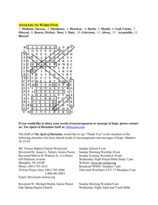 ANSWERS TO WORD FIND
1. Meditate, Success, 2. Obedience, 3. Hearken, 4. Doeth, 5. Mouth, 6. God, Christ, 7.
Obeyed, 8. Hearer, Perfect, Doer, 9. Duty, 10. Grievious, 11. Alway, 12. Acceptable, 13.
Blessed
If you would like to share your words of encouragement or message of hope, please contact
us: The Spirit of Barnabas Staff at: lflhn@aol.com
The Staff of The Sprit of Barnabas would like to say “Thank You” to the members of the
following churches who have shared words of encouragement and messages of hope. Matthew
28:19-20
Mt. Vernon Baptist Church-Westwood Sunday School-9 a.m.
Reverend Dr. James L. Netters, Senior Pastor Sunday Morning Worship-10 am
Reverend Melvin D. Watkins Jr., Co-Pastor Sunday Evening Worship-6:30 pm
620 Parkrose Avenue Wednesday Night Prayer/Bible Study-7 pm
Memphis, TN 38109 Website: www.mt-vernon.org
Phone: (901) 785-1612 Broadcast-WDIA -Sundays-7 pm
24 hour Prayer lines: (901) 785-2046 Televised Worship-CATV 17-Mondays-9 pm
1-888-481-0053
Email: Dove@mt-vernon.org
Reverend W. Michael Martin, Senior Pastor Sunday Morning Worship-9 am
Oak Spring Baptist Church Wednesday Night Adult and Youth Bible
 