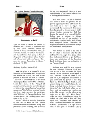 Issue 122 No. 14
Mt. Vernon Baptist Church-Westwood
Conquering by Faith
After the death of Moses the servant of
the LORD, the LORD said to Joshua the son
of Nun, Moses’ minister, “Moses my
servant is dead; now therefore arise, go
over this Jordan, you and all this people,
into the land which I am giving to them, to
the people of Israel. Every place that the
sole of your foot will tread upon I have
given to you, as I promised to Moses.”
Joshua 1:1-3, RSV
Scripture Reading: Joshua 1:1-9
God has given us a wonderful picture
here of a servant of God who moved from
the position of a slave, and then to the
position of a soldier and then to a servant.
This book is considered one of the most
encouraging books in the Old Testament.
Some have called it the “Gospel of
Joshua”. All of us need to know the power
of faith so that we can become “more than
conquerors.” God’s Word says that “this is
the victory that overcomes the world, our
faith” (1 John 5:4). We need to know that
we can conquer the challenges that come
upon us day by day.
Joshua’s life is a beautiful illustration
of this kind of power of faith. Joshua
teaches us the key to victorious living. The
principles Joshua lived by, and by which
he had been successful, come to us as a
representation of the life of Christ and this
is the key principle of faith.
Who was Joshua? He was a man that
God used to fulfill the promise to His
people regarding the land of Canaan. He
was born as a slave in Egypt but
experienced the supernatural deliverance
from Egypt and he became one of God’s
chosen leaders crossing the Red Sea.
During the second forty years of his life,
Joshua was a minister to Moses,
considered as one of his protégés or
understudies, leading battles and fighting
wars alongside Moses. Observing the
ways of the Lord as given to him through
the man of God named Moses.
Now Joshua had come to the time in
his life when he must also take the helm
and lead God’s people to a place where
God had anointed them to go. In Moses
there was anticipation of the Promised
Land; in Joshua there was realization of
the Promised Land.
Joshua’s heart and life were prepared
for this challenge. Numbers 27:18 says
that he was a man in whom the Spirit
dwells. He was controlled by the Spirit of
God. And that’s what the Spirit of God
does for us, He empowers and controls. If
you understand the power of the Holy
Spirit and if the Holy Spirit dwells in you,
you are being empowered but you also are
being controlled. Amen. Somebody might
think that’s the Holy Spirit when you get
happy and go jumping and running and
acting like you may not be all there; no
that’s not so. The Holy Spirit doesn’t
make you crazy, He makes you happy; He
makes you glad. That’s what the Holy
Spirit does, empowers and controls. He
was a victorious man and he was obedient
to God. Deuteronomy 34:9 says he was
“full of the spirit of wisdom” (RSV).
© 2015 The Sprit of Barnabas. All Rights Reserved. 4
 