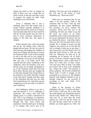 Issue 122 No. 14
Joshua can teach us how to conquer by
faith. If there ever was a thing that we
need to know in this day and time is how
to conquer the enemy by faith. Faith
challenges us as it did Joshua.
Verse 2 indicated that it was a
challenge from God that Joshua had to
accept. Joshua’s greatest challenge is to
see what God will do. Some of us need to
test God and really find out how much He
will do. He had already seen the work of
God in some victorious experiences in
Egypt, at the Red Sea, and again at
Amalek.
Joshua already knew what the people
did not do. He already knew what the
people did not know. He saw the work of
God moving and bringing the children of
Israel out of Egypt and moving on toward
the Promised Land. A life lived according
to self is one that will let you wander in
the wilderness. If you get in self and think
that you got it all made you’ll find
yourself just like Israel, wandering in the
wilderness. Here the Israelites were now
having come out of Egypt, designated to
go to the Promised Land that God had
given them. Because they got wrapped up
in what they thought God wanted them to
do, instead it was really what they wanted
to do; they had to wander until they came
to the realization that that was not what
God wanted them to do. And when you get
wrapped up in self; get ready to wander in
your wilderness.
God challenges Joshua to go into a
land and possess it. It is a challenge to
experience the victory that God had
already given. It is God’s commission to
him. This is our challenge: to experience
the victorious living that God has given us
through His Son, Jesus Christ and
experience what the Spirit gives in helping
us to conquer. But you’ve got to be
obedient. You have got to be obedient to
the will and to the Word of God.
Somebody say, “Praise the Lord!”
Faith gives us assurance that we can
make it on this journey. Faith is the
assurance that we have. God not only
commands; He also assures fulfillment.
His promises are never without His
assurance. When God tells you to do
something, He tells you where to go and
He gives you power to go there.
Somebody needs to know that God doesn’t
let you go unprepared. He doesn’t let you
go without His power. And when God is
with you, He’s all you need! God’s will is
enough. He is enough to assure you that
whatever you need to do in this life His
will is enough to help you to get there. I
don’t know how you feel about it but I’m
glad that God’s power is with you and
with me. Whenever He tells me to do
something all of heaven, all of God’s
power is with me. I heard a song the other
day talking about I need a little more of
Jesus, No I need ALL of Jesus. Amen.
You can’t get a little of Jesus. You either
got to have All or none at all. Somebody
say, “Praise the Lord!” The promise is
divine authority. All of God is behind His
Word. God’s “I will” is enough. As He
commands us to service, so, He obligates
himself, God obligates himself to see us
through whatever we are involved in
according to His will (John 15:16;
Philippians 1:6).
There is the promise of divine
faithfulness. He says, “I will be with thee,”
and if God is with you; He is more than
the world against you. Somebody needs to
tell the Lord “Thank You”. When God is
with you; He is more than the world
against you. And I’ve got the victory on
my side because when God is with me
nobody can stand against me. That’s the
© 2015 The Sprit of Barnabas. All Rights Reserved. 5
 