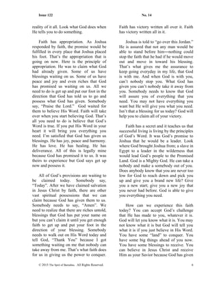 Issue 122 No. 14
reality of it all. Look what God does when
He tells you to do something.
Faith has appropriation. As Joshua
responded by faith, the promise would be
fulfilled in every place that Joshua placed
his foot. That’s the appropriation that is
going on now. Here is the principle of
appropriation. He was to claim what God
had already given. Some of us have
blessings waiting on us. Some of us have
peace and joy and even riches that God
has promised us waiting on us. All we
need to do is get up and put our foot in the
direction that God has told us to go and
possess what God has given. Somebody
say, “Praise the Lord.” God waited for
them to believe His Word. Faith will take
over when you start believing God. That’s
all you need to do is believe that God’s
Word is true. If you put His Word in your
heart it will bring you everything you
need. I’m satisfied that God has given us
blessings. He has joy, peace and harmony.
He has love. He has healing. He has
deliverance. All of this is legally mine
because God has promised it to us. It was
theirs to experience but God says get up
now and possess it.
All of God’s provisions are waiting to
be claimed today. Somebody say,
“Today”. After we have claimed salvation
in Jesus Christ by faith, there are other
vast spiritual possessions that we can
claim because God has given them to us.
Somebody needs to say, “Amen”. We
need to realize that there are riches untold,
blessings that God has put your name on
but you can’t claim it until you get enough
faith to get up and put your foot in the
direction of your blessing. Somebody
needs to walk out on His Word today and
tell God, “Thank You” because I got
something waiting on me that nobody can
take away from me. That’s what faith does
for us in giving us the power to conquer.
Faith has victory written all over it. Faith
has victory written all in it.
Joshua is told to “go over this Jordan.”
He is assured that not any man would be
able to stand before him―nothing could
stop the faith that he had if he would move
out and move in toward his blessing.
That’s what gives me the assurance to
keep going everyday in my life, that God
is with me. And when God is with you,
can’t nobody stop you. What God has
given you can’t nobody take it away from
you. Somebody needs to know that God
will assure you of everything that you
need. You may not have everything you
want but He will give you what you need.
Isn’t that a blessing for us today? God will
help you to claim all of your victory.
Faith has a secret and it teaches us that
successful living is living by the principles
of God’s Word. It was God’s promise to
Joshua that he would be a leader. Look
where God brought Joshua from; a slave in
Egypt to a leader in the wilderness that
would lead God’s people to the Promised
Land. God is a Mighty God. He can take a
nobody and make a somebody out of you.
Does anybody know that you are never too
low for God to reach down and pick you
up and give you a brand new life? Give
you a new start; give you a new joy that
you never had before. God is able to give
you everything you need.
How can we experience this faith
today? You can accept God’s challenge
that He has made to you, whatever it is.
God will let you know what it is. You may
not know what it is but God will tell you
what it is if you just believe in His Word.
You have some “land” to conquer. You
have some big things ahead of you now.
You have some blessings to receive. You
can believe in Jesus Christ and receive
Him as your Savior because God has given
© 2015 The Sprit of Barnabas. All Rights Reserved. 6
 