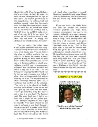 Issue 122 No. 14
Him to the world. What else can God give
that’s more than His Son? He gave His
only Son that you might have the right to
the Tree of Life. His Son gave His life on
that rugged cross. He suffered, bled and
died that you and I might live. How much
more does God have to do to prove to me
that He loves me? No matter what shape
I’m in, no matter what condition I’m in,
God still loves me and He’ll make a way
out of no way. He’ll fix me when I’m
messed up. He’ll heal me when I’m sick.
He’ll feed me when I’m hungry. Put
clothes on me when I’m naked. He’s able!
You can receive Him today. Jesus
Christ is your Joshua and He is here today.
You can believe that God will never leave
you, never forsake you. You can believe
that whatever problem you have God can
solve it. He knows the answer to every
problem. I may not know them but God
knows and if I hold on to His hand He will
see to it that my problem is solved, your
suffering is healed, your circumstances are
delivered. You can believe that God will
make a way out of no way. You can
believe it if you understand His Word. But
let me just put a footnote here before I
close; You can’t understand God without
knowing His Word. You’ve got to study to
show yourselves approved unto God, a
workman that needed not be ashamed.
You can’t sit in the church on Sunday
morning and read one or two verses and
don’t pick up your Bible until next week.
You’ve got to read it, every day. You’ve
got to hide it in your heart. The Psalmist
said, Thy word Lord have I hid in my
heart that I might not sin against you.
That’s what you’ve got to do. You’ve got
to make His Word a part of your life and
make it so heavy in your heart that every
step you make will be guided by the Word
of God. And if you have His Word, He’ll
make a way out of no way. His Word will
heal! His Word will deliver! His Word
will stand when everything is moved!
Don’t you know God is able today! I heard
Jesus say Heaven and earth will pass away
but my Word, my Word shall stand
forever.
If you can believe that God’s Word
will heal and deliver and conquer
whatever problem you might have,
whatever circumstances you may be in,
whatever difficulties you may experience,
God’s Word is the answer. Does anybody
have it today? Does anybody know that
His Word is all you need? He has given
you the power to conquer and deliver.
Somebody ought to say, “Yes” to Him
right now! If you want to conquer what
God has given for you, has already
ordained, has already planned for you…
He has a blessing with your name on it. He
has land that you have not conquered.
He’s ready right now. Will you come?
Will you come? Somebody ought to say,
“Yes Lord. I want your Word. I want Your
power. I believe in Your Word. I have the
faith to believe that You will give me all I
need.”

GETTING TO KNOW GOD
Minister Colley S. Cooper
Oak Spring Baptist Church
“The Curse of a Cain Complex”
Genesis 4: 1-16 (NASB)
© 2015 The Sprit of Barnabas. All Rights Reserved. 7
 