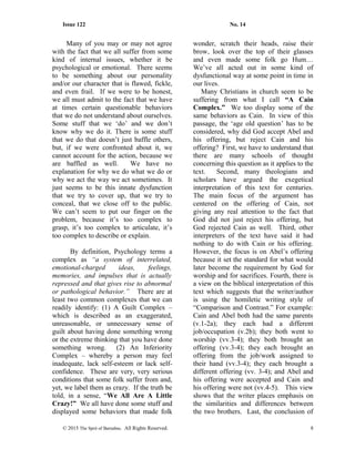 Issue 122 No. 14
Many of you may or may not agree
with the fact that we all suffer from some
kind of internal issues, whether it be
psychological or emotional. There seems
to be something about our personality
and/or our character that is flawed, fickle,
and even frail. If we were to be honest,
we all must admit to the fact that we have
at times certain questionable behaviors
that we do not understand about ourselves.
Some stuff that we ‘do’ and we don’t
know why we do it. There is some stuff
that we do that doesn’t just baffle others,
but, if we were confronted about it, we
cannot account for the action, because we
are baffled as well. We have no
explanation for why we do what we do or
why we act the way we act sometimes. It
just seems to be this innate dysfunction
that we try to cover up, that we try to
conceal, that we close off to the public.
We can’t seem to put our finger on the
problem, because it’s too complex to
grasp, it’s too complex to articulate, it’s
too complex to describe or explain.
By definition, Psychology terms a
complex as “a system of interrelated,
emotional-charged ideas, feelings,
memories, and impulses that is actually
repressed and that gives rise to abnormal
or pathological behavior.” There are at
least two common complexes that we can
readily identify: (1) A Guilt Complex –
which is described as an exaggerated,
unreasonable, or unnecessary sense of
guilt about having done something wrong
or the extreme thinking that you have done
something wrong. (2) An Inferiority
Complex – whereby a person may feel
inadequate, lack self-esteem or lack self-
confidence. These are very, very serious
conditions that some folk suffer from and,
yet, we label them as crazy. If the truth be
told, in a sense, “We All Are A Little
Crazy!” We all have done some stuff and
displayed some behaviors that made folk
wonder, scratch their heads, raise their
brow, look over the top of their glasses
and even made some folk go Hum…
We’ve all acted out in some kind of
dysfunctional way at some point in time in
our lives.
Many Christians in church seem to be
suffering from what I call “A Cain
Complex.” We too display some of the
same behaviors as Cain. In view of this
passage, the ‘age old question’ has to be
considered, why did God accept Abel and
his offering, but reject Cain and his
offering? First, we have to understand that
there are many schools of thought
concerning this question as it applies to the
text. Second, many theologians and
scholars have argued the exegetical
interpretation of this text for centuries.
The main focus of the argument has
centered on the offering of Cain, not
giving any real attention to the fact that
God did not just reject his offering, but
God rejected Cain as well. Third, other
interpreters of the text have said it had
nothing to do with Cain or his offering.
However, the focus is on Abel’s offering
because it set the standard for what would
later become the requirement by God for
worship and for sacrifices. Fourth, there is
a view on the biblical interpretation of this
text which suggests that the writer/author
is using the homiletic writing style of
“Comparison and Contrast.” For example:
Cain and Abel both had the same parents
(v.1-2a); they each had a different
job/occupation (v.2b); they both went to
worship (vv.3-4); they both brought an
offering (vv.3-4); they each brought an
offering from the job/work assigned to
their hand (vv.3-4); they each brought a
different offering (vv. 3-4); and Abel and
his offering were accepted and Cain and
his offering were not (vv.4-5). This view
shows that the writer places emphasis on
the similarities and differences between
the two brothers. Last, the conclusion of
© 2015 The Sprit of Barnabas. All Rights Reserved. 8
 