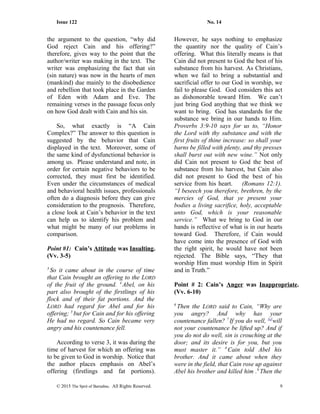 Issue 122 No. 14
the argument to the question, “why did
God reject Cain and his offering?”
therefore, gives way to the point that the
author/writer was making in the text. The
writer was emphasizing the fact that sin
(sin nature) was now in the hearts of men
(mankind) due mainly to the disobedience
and rebellion that took place in the Garden
of Eden with Adam and Eve. The
remaining verses in the passage focus only
on how God dealt with Cain and his sin.
So, what exactly is “A Cain
Complex?” The answer to this question is
suggested by the behavior that Cain
displayed in the text. Moreover, some of
the same kind of dysfunctional behavior is
among us. Please understand and note, in
order for certain negative behaviors to be
corrected, they must first be identified.
Even under the circumstances of medical
and behavioral health issues, professionals
often do a diagnosis before they can give
consideration to the prognosis. Therefore,
a close look at Cain’s behavior in the text
can help us to identify his problem and
what might be many of our problems in
comparison.
Point #1: Cain’s Attitude was Insulting.
(Vv. 3-5)
3
So it came about in the course of time
that Cain brought an offering to the LORD
of the fruit of the ground. 4
Abel, on his
part also brought of the firstlings of his
flock and of their fat portions. And the
LORD had regard for Abel and for his
offering; 5
but for Cain and for his offering
He had no regard. So Cain became very
angry and his countenance fell.
According to verse 3, it was during the
time of harvest for which an offering was
to be given to God in worship. Notice that
the author places emphasis on Abel’s
offering (firstlings and fat portions).
However, he says nothing to emphasize
the quantity nor the quality of Cain’s
offering. What this literally means is that
Cain did not present to God the best of his
substance from his harvest. As Christians,
when we fail to bring a substantial and
sacrificial offer to our God in worship, we
fail to please God. God considers this act
as dishonorable toward Him. We can’t
just bring God anything that we think we
want to bring. God has standards for the
substance we bring in our hands to Him.
Proverbs 3:9-10 says for us to, “Honor
the Lord with thy substance and with the
first fruits of thine increase: so shall your
barns be filled with plenty, and thy presses
shall burst out with new wine.” Not only
did Cain not present to God the best of
substance from his harvest, but Cain also
did not present to God the best of his
service from his heart. (Romans 12:1).
“I beseech you therefore, brethren, by the
mercies of God, that ye present your
bodies a living sacrifice, holy, acceptable
unto God, which is your reasonable
service.” What we bring to God in our
hands is reflective of what is in our hearts
toward God. Therefore, if Cain would
have come into the presence of God with
the right spirit, he would have not been
rejected. The Bible says, “They that
worship Him must worship Him in Spirit
and in Truth.”
Point # 2: Cain’s Anger was Inappropriate.
(Vv. 6-10)
6
Then the LORD said to Cain, “Why are
you angry? And why has your
countenance fallen? 7
If you do well, [e]
will
not your countenance be lifted up? And if
you do not do well, sin is crouching at the
door; and its desire is for you, but you
must master it.” 8
Cain told Abel his
brother. And it came about when they
were in the field, that Cain rose up against
Abel his brother and killed him .9
Then the
© 2015 The Sprit of Barnabas. All Rights Reserved. 9
 