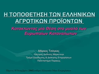 Πέμπτη 18 Νοεμβρίου 20103ο Συνέδριο Ελληνικών Νέων Επιχειρήσεων
Η ΤΟΠΟΘΕΤΗΣΗ ΤΩΝ ΕΛΛΗΝΙΚΩΝΗ ΤΟΠΟΘΕΤΗΣΗ ΤΩΝ ΕΛΛΗΝΙΚΩΝ
ΑΓΡΟΤΙΚΩΝ ΠΡΟΪΟΝΤΩΝΑΓΡΟΤΙΚΩΝ ΠΡΟΪΟΝΤΩΝ
Κατακτώντας μία Θέση στο μυαλό τωνΚατακτώντας μία Θέση στο μυαλό των
Ευρωπαίων ΚαταναλωτώνΕυρωπαίων Καταναλωτών
Μάρκος ΤσόγκαςΜάρκος Τσόγκας
Λέκτορας Διεθνούς ΜάρκετινγκΛέκτορας Διεθνούς Μάρκετινγκ
Τμήμα Οργάνωσης & Διοίκησης ΕπιχειρήσεωνΤμήμα Οργάνωσης & Διοίκησης Επιχειρήσεων
Πανεπιστήμιο ΠειραιώςΠανεπιστήμιο Πειραιώς
 