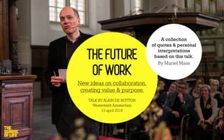 THE FUTURE
OF WORK
New ideas on collaboration,
creating value & purpose.
TALK BY ALAIN DE BOTTON
Westerkerk Amsterdam
13 april 2016
A collection
of quotes & personal
interpretations
based on this talk.
By Muriel Maas
 