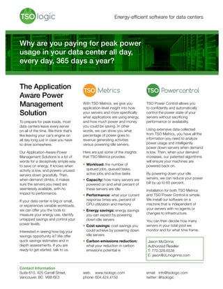 Energy-efficient software for data centers
The Application
Aware Power
Management
Solution
To prepare for peak loads, most
data centers leave every server
on all of the time. We think that’s
like leaving your car’s engine on
all day long just in case you have
to drive somewhere.
Our Application-Aware Power
Management Solutions is a lot of
words for a deceptively simple way
to save on energy. It knows when
activity is low, and powers unused
servers down gracefully. Then,
when demand climbs, it makes
sure the servers you need are
seamlessly available, with no
impact to performance.
If your data center is big or small,
or experiences variable workloads,
we can offer you the tools to
measure your energy use, identify
untapped savings and control your
power levels.
Interested in seeing how big your
savings opportunity is? We offer
quick savings estimates and in
depth assessments. If you are
ready to get started, talk to us.
With TSO Metrics, we give you
application-level insight into how
your servers and more specifically
what applications are using energy,
and how much power and money
you could be saving. In other
words, we can show you what
percentage of power goes to
revenue generating activities
versus powering idle servers.
Here are just some of the insights
that TSO Metrics provides:
•	Workload: the number of
queued jobs, queued tasks,
active jobs and active tasks
•	Capacity: how many servers are
powered on and what percent of
these servers are idle
•	Performance: what your current
response times are, percent of
CPU utilization and memory
•	Energy savings: energy savings
you can expect by powering
down idle servers
•	Cost savings: cost savings you
could achieve by powering down
idle servers
•	Carbon emissions reduction:
what your reduction in carbon
emissions potential is
TSO Power Control allows you
to confidently and automatically
control the power state of your
servers without sacrificing
performance or availability.
Using extensive data collected
from TSO Metrics, you have all the
information you need to analyze
power usage and intelligently
power down servers when demand
is low. Then, when your demand
increases, our patented algorithms
will ensure your machines are
powered back on.
By powering down your idle
servers, we can reduce your power
bill by up to 65 percent.
Installation for both TSO Metrics
and TSO Power Control is simple.
We install our software on a
machine that is independent of
your servers with no agents or
changes to infrastructure.
You can then decide how many
servers in your total pool we
monitor and for what time frame.
Why are you paying for peak power
usage in your data center all day,
every day, 365 days a year?
Contact Information
Suite 610, 425 Carrall Street,
Vancouver, BC V6B 6E3
web: 	 www.tsologic.com
phone:	604.424.4150
email: 	 info@tsologic.com
twitter:	@tsologic
Jason McGinnis
Authorized Reseller
T: 770.329.6538
E: jason@JLmcginnis.com
 