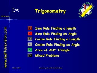 Trigonometry
S4 Credit




                                       Sine Rule Finding a length
 www.mathsrevision.com




                                       Sine Rule Finding an Angle
                                       Cosine Rule Finding a Length
                                       Cosine Rule Finding an Angle
                                       Area of ANY Triangle
                                       Mixed Problems


                         23 Mar 2013     Created by Mr. Lafferty Maths Dept.
 