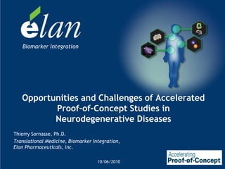 Biomarker Integration




   Opportunities and Challenges of Accelerated
          Proof-of-Concept Studies in
          Neurodegenerative Diseases
Thierry Sornasse, Ph.D.
Translational Medicine, Biomarker Integration,
Elan Pharmaceuticals, Inc.

                                    10/06/2010
 