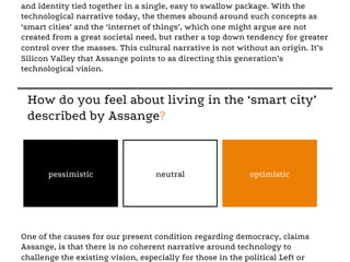and identity tied together in a single, easy to swallow package. With the
technological narrative today, the themes abound around such concepts as
‘smart cities’ and the ‘internet of things’, which one might argue are not
created from a great societal need, but rather a top down tendency for greater
control over the masses. This cultural narrative is not without an origin. It’s
Silicon Valley that Assange points to as directing this generation’s
technological vision.
One of the causes for our present condition regarding democracy, claims
Assange, is that there is no coherent narrative around technology to
challenge the existing vision, especially for those in the political Left or
How do you feel about living in the ‘smart city’
described by Assange?
pessimistic neutral optimistic
 
