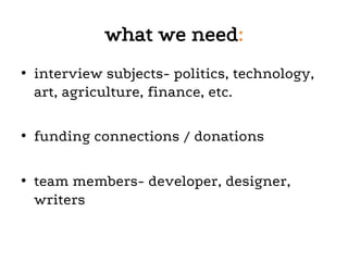 what we need:
•  interview subjects- politics, technology,
art, agriculture, finance, etc.
•  funding connections / donations
•  team members- developer, designer,
writers
	
  
 