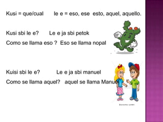 Kusi = que/cual le e = eso, ese esto, aquel, aquello.
Kusi sbi le e? Le e ja sbi petok
Como se llama eso ? Eso se llama nopal
Kuisi sbi le e? Le e ja sbi manuel
Como se llama aquel? aquel se llama Manuel
 